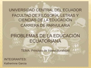 UNIVERSIDAD CENTRAL DEL ECUADOR
    FACULTAD DE FILOSOFÍA, LETRAS Y
       CIENCIAS DE LA EDUCACIÓN
        CARRERA DE PARVULARIA

     PROBLEMAS DE LA EDUCACIÓN
           ECUATORIANA

            TEMA: Principio de Interculturalidad

INTEGRANTES:
Katherinne Garcia
 