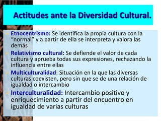 Actitudes ante la Diversidad Cultural.
 Etnocentrismo: Se identifica la propia cultura con la
“normal” y a partir de ella se interpreta y valora las
demás
 Relativismo cultural: Se defiende el valor de cada
cultura y aprueba todas sus expresiones, rechazando la
influencia entre ellas
 Multiculturalidad: Situación en la que las diversas
culturas coexisten, pero sin que se de una relación de
igualdad o intercambio
Interculturalidad: Intercambio positivo y
enriquecimiento a partir del encuentro en
igualdad de varias culturas
 