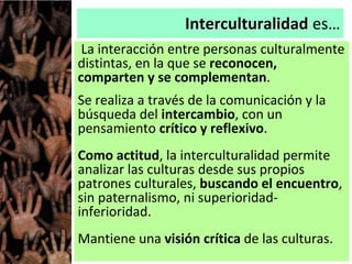 Interculturalidad es…
La interacción entre personas culturalmente
distintas, en la que se reconocen,
comparten y se complementan.
Se realiza a través de la comunicación y la
búsqueda del intercambio, con un
pensamiento crítico y reflexivo.
Como actitud, la interculturalidad permite
analizar las culturas desde sus propios
patrones culturales, buscando el encuentro,
sin paternalismo, ni superioridad-
inferioridad.
Mantiene una visión crítica de las culturas.
 