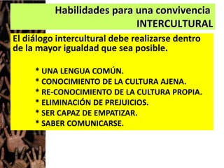 Habilidades para una convivencia
INTERCULTURAL
El diálogo intercultural debe realizarse dentro
de la mayor igualdad que sea posible.
* UNA LENGUA COMÚN.
* CONOCIMIENTO DE LA CULTURA AJENA.
* RE-CONOCIMIENTO DE LA CULTURA PROPIA.
* ELIMINACIÓN DE PREJUICIOS.
* SER CAPAZ DE EMPATIZAR.
* SABER COMUNICARSE.
 