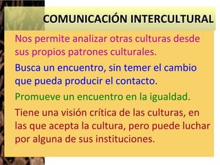 COMUNICACIÓN INTERCULTURAL
Nos permite analizar otras culturas desde
sus propios patrones culturales.
Busca un encuentro, sin temer el cambio
que pueda producir el contacto.
Promueve un encuentro en la igualdad.
Tiene una visión crítica de las culturas, en
las que acepta la cultura, pero puede luchar
por alguna de sus instituciones.
 
