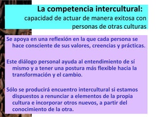 La competencia intercultural:
capacidad de actuar de manera exitosa con
personas de otras culturas
Se apoya en una reflexión en la que cada persona se
hace consciente de sus valores, creencias y prácticas.
Este diálogo personal ayuda al entendimiento de sí
mismo y a tener una postura más flexible hacia la
transformación y el cambio.
Sólo se producirá encuentro intercultural si estamos
dispuestos a renunciar a elementos de la propia
cultura e incorporar otros nuevos, a partir del
conocimiento de la otra.
 