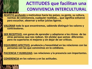 ACTITUDES que facilitan una
CONVIVENCIA INTERCULTURAL
RESPETO profundo y meticuloso hacia los países, su gente, su cultura,
normas de convivencia, cualquier realidad,… que significa esfuerzo
para escuchar, observar y evitar juicios ligeros.
VALORAR todo lo que encontremos, sabiendo distinguir los valores y
contravalores.
SER RECEPTIVO, con ganas de aprender y adaptarse a los ritmos de las
otras personas que nos rodean. Sin olvidar que somos diferentes
pero no superiores ni mejores y sin dejar de ser críticos.
EQUILIBRIO AFECTIVO, prudencia y honestidad en las relaciones con las
personas con las que convivimos en lo cotidiano.
PACIENCIA Y HUMILDAD. Las relaciones y la presencia son importantes.
COHERENCIA en los valores y en las actitudes.
 