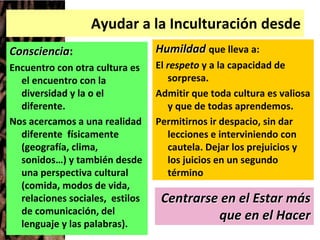 Ayudar a la Inculturación desde
Consciencia:
Encuentro con otra cultura es
el encuentro con la
diversidad y la o el
diferente.
Nos acercamos a una realidad
diferente físicamente
(geografía, clima,
sonidos…) y también desde
una perspectiva cultural
(comida, modos de vida,
relaciones sociales, estilos
de comunicación, del
lenguaje y las palabras).
Humildad que lleva a:
El respeto y a la capacidad de
sorpresa.
Admitir que toda cultura es valiosa
y que de todas aprendemos.
Permitirnos ir despacio, sin dar
lecciones e interviniendo con
cautela. Dejar los prejuicios y
los juicios en un segundo
término
Centrarse en el Estar más
que en el Hacer
 