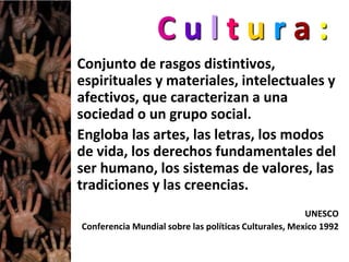 C u l t u r a :
Conjunto de rasgos distintivos,
espirituales y materiales, intelectuales y
afectivos, que caracterizan a una
sociedad o un grupo social.
Engloba las artes, las letras, los modos
de vida, los derechos fundamentales del
ser humano, los sistemas de valores, las
tradiciones y las creencias.
UNESCO
Conferencia Mundial sobre las políticas Culturales, Mexico 1992
 