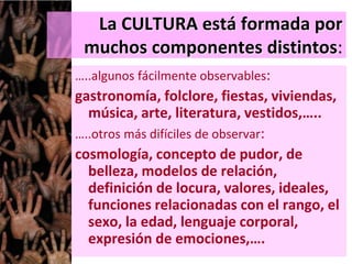 La CULTURA está formada por
muchos componentes distintos:
…..algunos fácilmente observables:
gastronomía, folclore, fiestas, viviendas,
música, arte, literatura, vestidos,…..
…..otros más difíciles de observar:
cosmología, concepto de pudor, de
belleza, modelos de relación,
definición de locura, valores, ideales,
funciones relacionadas con el rango, el
sexo, la edad, lenguaje corporal,
expresión de emociones,….
 