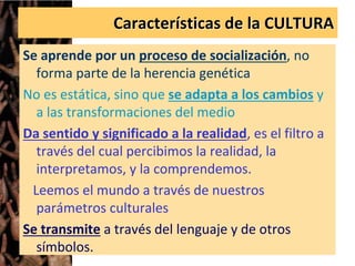 Características de la CULTURA
Se aprende por un proceso de socialización, no
forma parte de la herencia genética
No es estática, sino que se adapta a los cambios y
a las transformaciones del medio
Da sentido y significado a la realidad, es el filtro a
través del cual percibimos la realidad, la
interpretamos, y la comprendemos.
Leemos el mundo a través de nuestros
parámetros culturales
Se transmite a través del lenguaje y de otros
símbolos.
 