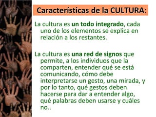 Características de la CULTURA:
La cultura es un todo integrado, cada
uno de los elementos se explica en
relación a los restantes.
La cultura es una red de signos que
permite, a los individuos que la
comparten, entender qué se está
comunicando, cómo debe
interpretarse un gesto, una mirada, y
por lo tanto, qué gestos deben
hacerse para dar a entender algo,
qué palabras deben usarse y cuáles
no..
 