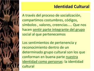 Identidad Cultural
A través del proceso de socialización,
compartimos costumbres, códigos,
símbolos , valores, creencias….. Que nos
hacen sentir parte integrante del grupo
social al que pertenecemos
Los sentimientos de pertenencia y
reconocimiento dentro de un
determinado grupo cultural son los que
conforman en buena parte nuestra
identidad como personas: la identidad
cultural
 