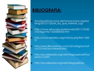    AmyGoodman:www.democracynow.org/es/
    blog/2012/1/20/el_da_que_internet_rugi

   http://www.elmundo.es/elmundo/2011/12/20
    /navegante/1324383042.htm

   http://www.rebelion.org/noticia.php?id=1433
    01

   http://sencillomartinez.com/v2/category/noti
    cia-2/noticias-interesantes/

   http://es.wikipedia.org/wiki/Megaupload#Sus
    pensi.C3.B3n

   http://es.wikipedia.org/wiki/Megaupload
 