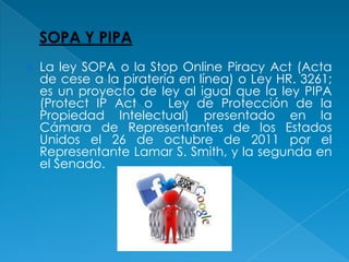    La ley SOPA o la Stop Online Piracy Act (Acta
    de cese a la piratería en línea) o Ley HR. 3261;
    es un proyecto de ley al igual que la ley PIPA
    (Protect IP Act o Ley de Protección de la
    Propiedad Intelectual) presentado en la
    Cámara de Representantes de los Estados
    Unidos el 26 de octubre de 2011 por el
    Representante Lamar S. Smith, y la segunda en
    el Senado.
 