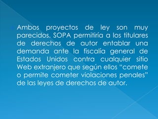    Ambos proyectos de ley son muy
    parecidos. SOPA permitiría a los titulares
    de derechos de autor entablar una
    demanda ante la fiscalía general de
    Estados Unidos contra cualquier sitio
    Web extranjero que según ellos “comete
    o permite cometer violaciones penales”
    de las leyes de derechos de autor.
 
