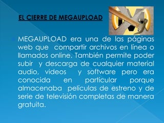    MEGAUPLOAD era una de las páginas
    web que compartir archivos en línea o
    llamados online. También permite poder
    subir y descarga de cualquier material
    audio, videos       y software pero era
    conocida       en     particular porque
    almacenaba películas de estreno y de
    serie de televisión completas de manera
    gratuita.
 