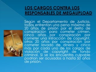    Según el Departamento de Justicia,
    todos enfrentan una pena máxima de
    20 años de prisión por el delito de
    conspiración para cometer crimen,
    cinco años por conspiración por
    cometer una infracción de copyright,
    otros 20 años por conspiración por
    cometer lavado de dinero y cinco
    más por cada uno de los cargos de
    violación de copyright de fondo
    criminal. Si se los encuentra culpable
    podrían ser acusados a hasta 50 años
    de prisión.
 
