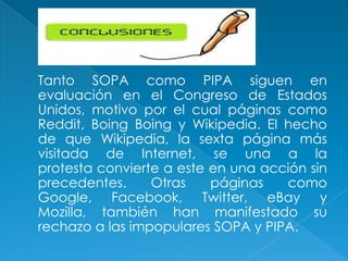    Tanto SOPA como PIPA siguen en
    evaluación en el Congreso de Estados
    Unidos, motivo por el cual páginas como
    Reddit, Boing Boing y Wikipedia. El hecho
    de que Wikipedia, la sexta página más
    visitada de Internet, se una a la
    protesta convierte a este en una acción sin
    precedentes.     Otras    páginas   como
    Google, Facebook, Twitter, eBay y
    Mozilla, también han manifestado su
    rechazo a las impopulares SOPA y PIPA.
 