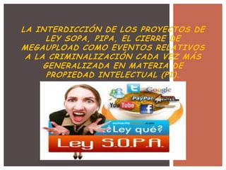 LA INTERDICCIÓN DE LOS PROYECTOS DE
      LEY SOPA, PIPA, EL CIERRE DE
MEGAUPLOAD COMO EVENTOS RELATIVOS
 A LA CRIMINALIZACIÓN CADA VEZ MÁS
     GENERALIZADA EN MATERIA DE
      PROPIEDAD INTELECTUAL (PI).
 