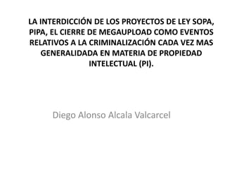 LA INTERDICCIÓN DE LOS PROYECTOS DE LEY SOPA,
PIPA, EL CIERRE DE MEGAUPLOAD COMO EVENTOS
RELATIVOS A LA CRIMINALIZACIÓN CADA VEZ MAS
GENERALIDADA EN MATERIA DE PROPIEDAD
INTELECTUAL (PI).
Diego Alonso Alcala Valcarcel
 