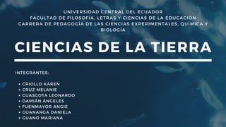 UNIVERSIDAD CENTRAL DEL ECUADOR
FACULTAD DE FILOSOFÍA, LETRAS Y CIENCIAS DE LA EDUCACIÓN
CARRERA DE PEDAGOGÍA DE LAS CIENCIAS EXPERIMENTALES, QUÍMICA Y
BIOLOGÍA
CIENCIAS DE LA TIERRA
CRIOLLO KAREN
CRUZ MELANIE
CUASCOTA LEONARDO
DAMIÁN ÁNGELES
FUENMAYOR ANGIE
GUANANGA DANIELA
GUANO MARIANA
INTEGRANTES:
 
