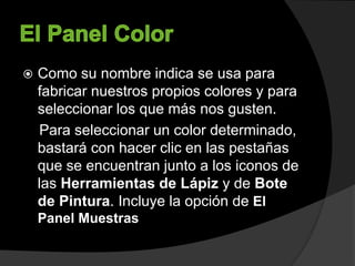 Como su nombre indica se usa para
fabricar nuestros propios colores y para
seleccionar los que más nos gusten.
Para seleccionar un color determinado,
bastará con hacer clic en las pestañas
que se encuentran junto a los iconos de
las Herramientas de Lápiz y de Bote
de Pintura. Incluye la opción de El
Panel Muestras
 