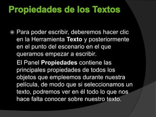  Para poder escribir, deberemos hacer clic
en la Herramienta Texto y posteriormente
en el punto del escenario en el que
queramos empezar a escribir.
El Panel Propiedades contiene las
principales propiedades de todos los
objetos que empleemos durante nuestra
película, de modo que si seleccionamos un
texto, podremos ver en él todo lo que nos
hace falta conocer sobre nuestro texto.
 