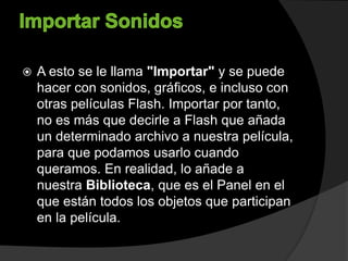  A esto se le llama "Importar" y se puede
hacer con sonidos, gráficos, e incluso con
otras películas Flash. Importar por tanto,
no es más que decirle a Flash que añada
un determinado archivo a nuestra película,
para que podamos usarlo cuando
queramos. En realidad, lo añade a
nuestra Biblioteca, que es el Panel en el
que están todos los objetos que participan
en la película.
 