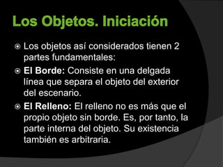  Los objetos así considerados tienen 2
partes fundamentales:
 El Borde: Consiste en una delgada
línea que separa el objeto del exterior
del escenario.
 El Relleno: El relleno no es más que el
propio objeto sin borde. Es, por tanto, la
parte interna del objeto. Su existencia
también es arbitraria.
 
