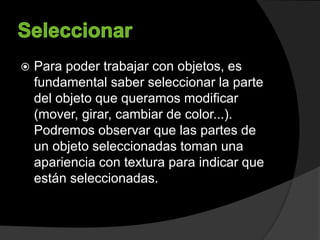  Para poder trabajar con objetos, es
fundamental saber seleccionar la parte
del objeto que queramos modificar
(mover, girar, cambiar de color...).
Podremos observar que las partes de
un objeto seleccionadas toman una
apariencia con textura para indicar que
están seleccionadas.
 