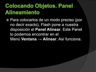  Para colocarlos de un modo preciso (por
no decir exacto), Flash pone a nuestra
disposición el Panel Alinear. Este Panel
lo podemos encontrar en el
Menú Ventana → Alinear. Así funciona.
 