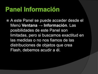  A este Panel se puede acceder desde el
Menú Ventana → Información. Las
posibilidades de este Panel son
limitadas, pero si buscamos exactitud en
las medidas o no nos fiamos de las
distribuciones de objetos que crea
Flash, debemos acudir a él.
 