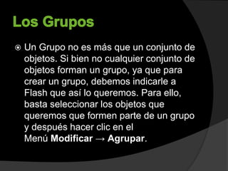  Un Grupo no es más que un conjunto de
objetos. Si bien no cualquier conjunto de
objetos forman un grupo, ya que para
crear un grupo, debemos indicarle a
Flash que así lo queremos. Para ello,
basta seleccionar los objetos que
queremos que formen parte de un grupo
y después hacer clic en el
Menú Modificar → Agrupar.
 