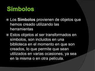  Los Símbolos provienen de objetos que
hemos creado utilizando las
herramientas
 Estos objetos al ser transformados en
símbolos, son incluidos en una
biblioteca en el momento en que son
creados, lo que permite que sean
utilizados en varias ocasiones, ya sea
en la misma o en otra película.
 