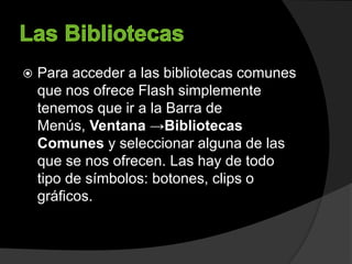  Para acceder a las bibliotecas comunes
que nos ofrece Flash simplemente
tenemos que ir a la Barra de
Menús, Ventana →Bibliotecas
Comunes y seleccionar alguna de las
que se nos ofrecen. Las hay de todo
tipo de símbolos: botones, clips o
gráficos.
 