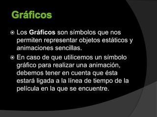 Los Gráficos son símbolos que nos
permiten representar objetos estáticos y
animaciones sencillas.
 En caso de que utilicemos un símbolo
gráfico para realizar una animación,
debemos tener en cuenta que ésta
estará ligada a la línea de tiempo de la
película en la que se encuentre.
 