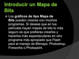  Los gráficos de tipo Mapa de
Bits pueden crearse con muchos
programas. Si deseas que en tus
películas hayan mapas de bits lo más
seguro es que prefieras crearlos y
hacerlos más espectaculares en otro
programa más apropiado que Flash
para el manejo de Bitmaps: Photoshop,
Fireworks o Photopaint.
 