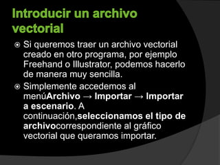  Si queremos traer un archivo vectorial
creado en otro programa, por ejemplo
Freehand o Illustrator, podemos hacerlo
de manera muy sencilla.
 Simplemente accedemos al
menúArchivo → Importar → Importar
a escenario. A
continuación,seleccionamos el tipo de
archivocorrespondiente al gráfico
vectorial que queramos importar.
 