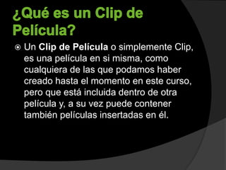  Un Clip de Película o simplemente Clip,
es una película en si misma, como
cualquiera de las que podamos haber
creado hasta el momento en este curso,
pero que está incluida dentro de otra
película y, a su vez puede contener
también películas insertadas en él.
 