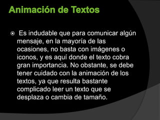  Es indudable que para comunicar algún
mensaje, en la mayoría de las
ocasiones, no basta con imágenes o
iconos, y es aquí donde el texto cobra
gran importancia. No obstante, se debe
tener cuidado con la animación de los
textos, ya que resulta bastante
complicado leer un texto que se
desplaza o cambia de tamaño.
 