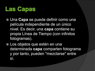 Una Capa se puede definir como una
película independiente de un único
nivel. Es decir, una capa contiene su
propia Línea de Tiempo (con infinitos
fotogramas).
 Los objetos que estén en una
determinada capa comparten fotograma
y por tanto, pueden "mezclarse" entre
sí.
 