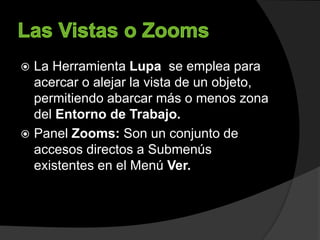  La Herramienta Lupa se emplea para
acercar o alejar la vista de un objeto,
permitiendo abarcar más o menos zona
del Entorno de Trabajo.
 Panel Zooms: Son un conjunto de
accesos directos a Submenús
existentes en el Menú Ver.
 