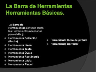 La Barra de
Herramientas contiene todas
las Herramientas necesarias
para el dibujo.
 Herramienta Selección
(flecha)
 Herramienta Línea
 Herramienta Texto
 Herramienta Óvalo
 Herramienta Rectángulo
 Herramienta Lápiz
 Herramienta Pincel
 Herramienta Cubo de pintura
 Herramienta Borrador
 
