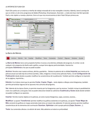LA INTERFAZ DE FLASH CS4

Flash CS4 cuenta con un entorno o interfaz de trabajo renovada de lo más manejable e intuitiva. Además, tiene la ventaja de
que es similar a la de otros programas de Adobe (Photoshop, Dreamweaver, Illustrator...), todo esto hace más fácil aprender
Flash y más rápido su manejo y dominio. Esto es lo que nos encontraremos al abrir Flash CS4 por primera vez:




La Barra de Menús



La Barra de Menús tiene como propósito facilitar el acceso a las distintas utilidades del programa. Es similar a la de
cualquier otro programa de diseño web o gráfico, aunque tiene algunas particularidades. Veamos los
principales Submenús a los que se puede acceder:

Archivo: Permite crear nuevos archivos, abrirlos, guardarlos... Destaca la potencia de la utilidad Importar que inserta en la
película actual casi todo tipo de archivos (sonidos, vídeo, imágenes e incluso otras películas Flash), o la de Configuración de
Publicación desde donde se pueden modificar las características de la publicación. También permite configurar la impresión
de las páginas, imprimirlas...

Edición: Es el clásico menú que te permite Cortar, Copiar, Pegar... tanto objetos o dibujos como fotogramas; también
permite personalizar algunas de las opciones más comunes del programa.

Ver: Además de los típicos Zooms, te permite moverte por los fotogramas y por las escenas. También incluye la posibilidad de
crear una cuadrícula y unas guías. Esto se puede seleccionar desde los submenús Cuadrícula y Guías desde donde también
se pueden configurar sus opciones.

Insertar: Permite insertar objetos en la película, así como nuevos fotogramas, capas, acciones, escenas...

Modificar: La opción Transformar permite modificar los gráficos existentes en la película, y la opción Trazar Mapa de
Bits convierte los gráficos en mapas vectoriales (este tema se tratará más adelante). El resto de opciones permite modificar
características de los elementos de la animación Suavizar, Optimizar o de la propia película (Capa, Escena ...).

Texto: Sus contenidos afectan a la edición de texto. Más adelante se tratará en profundidad.
 