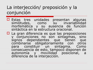 La interjección/ preposición y la
conjunción
 Estas tres unidades presentan algunas
similitudes, como su invariabilidad
morfemática y su ausencia de función
sintáctica en la estructura oracional.
 La gran diferencia es que las preposiciones
y conjunciones no son sintagmas, sino
signos dependientes que tienen que
combinarse obligatoriamente con otros
para constituir un sintagma. Como
consecuencia de esto, tampoco disponen de
autonomía y movilidad posicional, a
diferencia de la interjección.
 