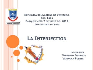 REPUBLICA   BOLIVARIANA DE   VENEZUELA
           EDO. LARA
BARQUISIMETO 7 DE JUNIO DEL 2012
     UNIVERSIDAD YACAMBU




  LA INTERJECTION

                                         INTEGRATES
                                GREGORIO FIGUEROA
                                VERONICA PUERTA
 