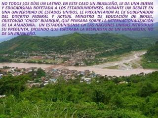 NO TODOS LOS DÍAS UN LATINO, EN ESTE CASO UN BRASILEÑO, LE DA UNA BUENA Y EDUCADÍSIMA BOFETADA A LOS ESTADOUNIDENSES. DURANTE UN DEBATE EN UNA UNIVERSIDAD DE ESTADOS UNIDOS, LE PREGUNTARON AL EX GOBERNADOR DEL DISTRITO FEDERAL Y ACTUAL MINISTRO DE EDUCACIÓN DE BRASIL, CRISTOVÃO "CHICO" BUARQUE, QUÉ PENSABA SOBRE LA INTERNACIONALIZACIÓN DE LA AMAZONÍA.  UN ESTADOUNIDENSE EN LAS NACIONES UNIDAS INTRODUJO SU PREGUNTA, DICIENDO QUE ESPERABA LA RESPUESTA DE UN HUMANISTA, NO DE UN BRASILEÑO.  