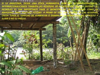 SI LA AMAZONÍA, DESDE UNA ÉTICA HUMANISTA, DEBE SER INTERNACIONALIZADA, INTERNACIONALICEMOS TAMBIÉN LAS RESERVAS  DE PETRÓLEO DEL MUNDO ENTERO.  EL PETRÓLEO ES TAN IMPORTANTE PARA EL BIENESTAR DE LA HUMANIDAD COMO LA AMAZONÍA PARA NUESTRO FUTURO. A PESAR DE ESO, LOS DUEÑOS DE LAS RESERVAS CREEN TENER EL DERECHO DE AUMENTAR O DISMINUIR LA EXTRACCIÓN DE PETRÓLEO Y SUBIR O NO SU PRECIO.  
