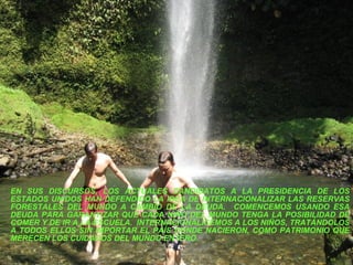 EN SUS DISCURSOS, LOS ACTUALES CANDIDATOS A LA PRESIDENCIA DE LOS ESTADOS UNIDOS HAN DEFENDIDO LA IDEA DE INTERNACIONALIZAR LAS RESERVAS FORESTALES DEL MUNDO A CAMBIO DE LA DEUDA.  COMENCEMOS USANDO ESA DEUDA PARA GARANTIZAR QUE CADA NIÑO DEL MUNDO TENGA LA POSIBILIDAD DE COMER Y DE IR A LA ESCUELA.  INTERNACIONALICEMOS A LOS NIÑOS, TRATÁNDOLOS A TODOS ELLOS SIN IMPORTAR EL PAÍS DONDE NACIERON, COMO PATRIMONIO QUE MERECEN LOS CUIDADOS DEL MUNDO ENTERO.  