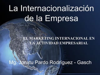 La Internacionalización
    de la Empresa

     EL MARKETING INTERNACIONAL EN
        LA ACTIVIDAD EMPRESARIAL




Mg. Jonxtu Pardo Rodríguez - Gasch
 