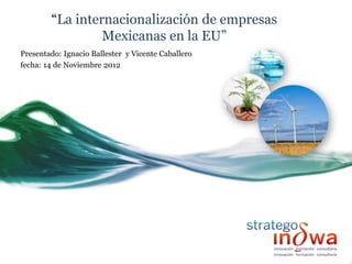 “La internacionalización de empresas
                 Mexicanas en la EU”
Presentado: Ignacio Ballester y Vicente Caballero
fecha: 14 de Noviembre 2012
 