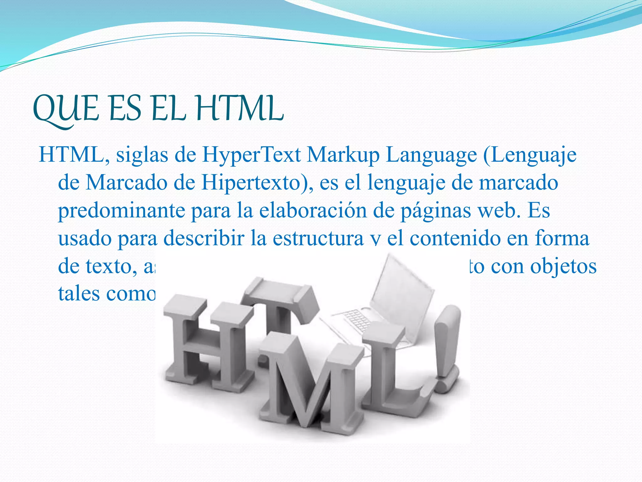 QUE ES EL HTML
HTML, siglas de HyperText Markup Language (Lenguaje
de Marcado de Hipertexto), es el lenguaje de marcado
predominante para la elaboración de páginas web. Es
usado para describir la estructura y el contenido en forma
de texto, así como para complementar el texto con objetos
tales como imágenes. ...
 
