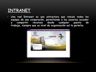 IntranetUna red Intranet es una estructura que vincula todos los equipos de una corporación, permitiendo a los usuarios acceder y compartir recursos desde cualquier puesto de trabajo, siempre que su nivel de organización así lo permita.
